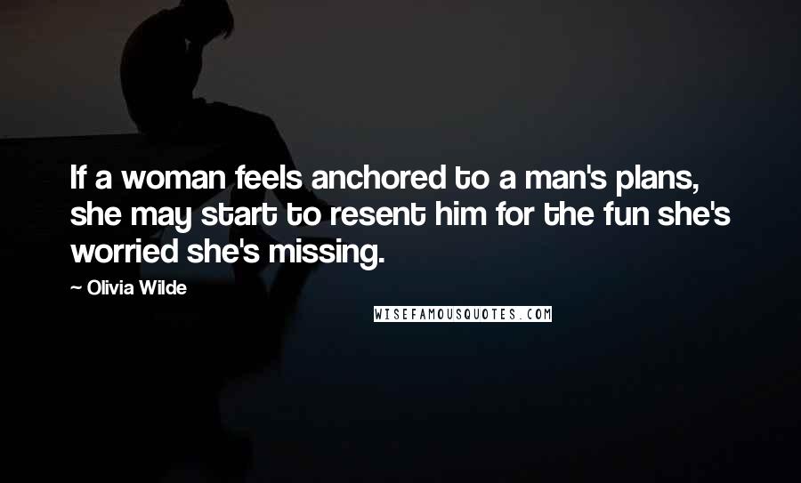 Olivia Wilde Quotes: If a woman feels anchored to a man's plans, she may start to resent him for the fun she's worried she's missing.