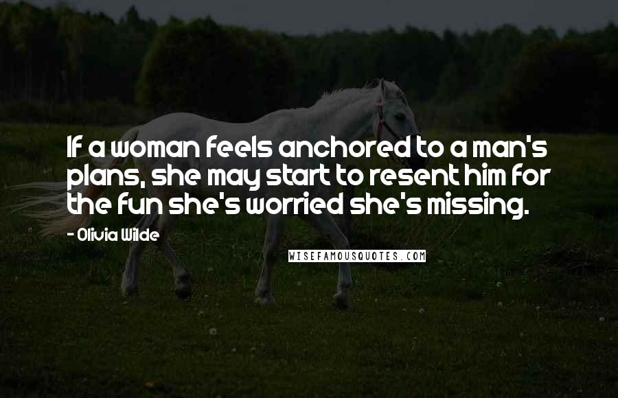 Olivia Wilde Quotes: If a woman feels anchored to a man's plans, she may start to resent him for the fun she's worried she's missing.