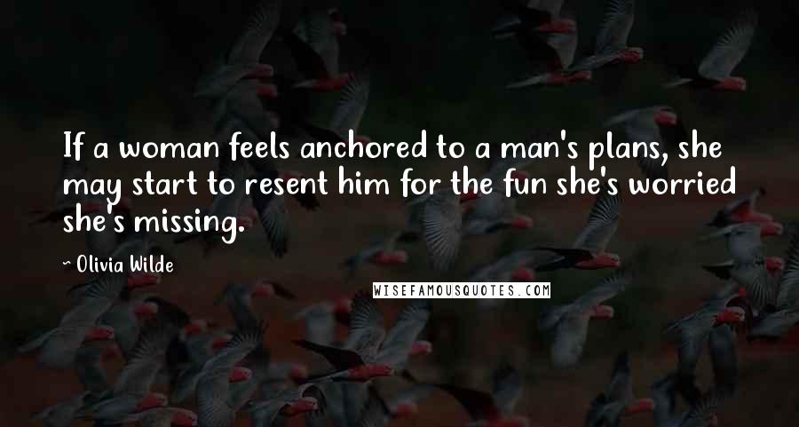 Olivia Wilde Quotes: If a woman feels anchored to a man's plans, she may start to resent him for the fun she's worried she's missing.