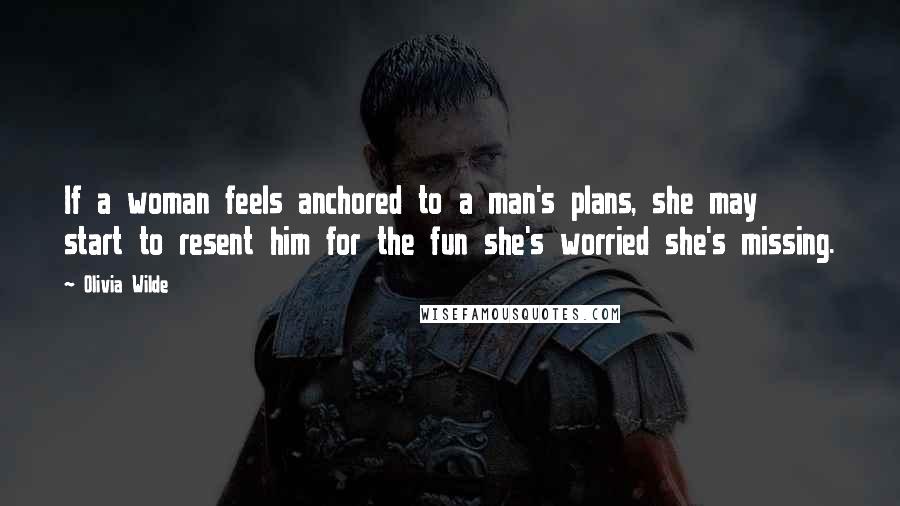 Olivia Wilde Quotes: If a woman feels anchored to a man's plans, she may start to resent him for the fun she's worried she's missing.