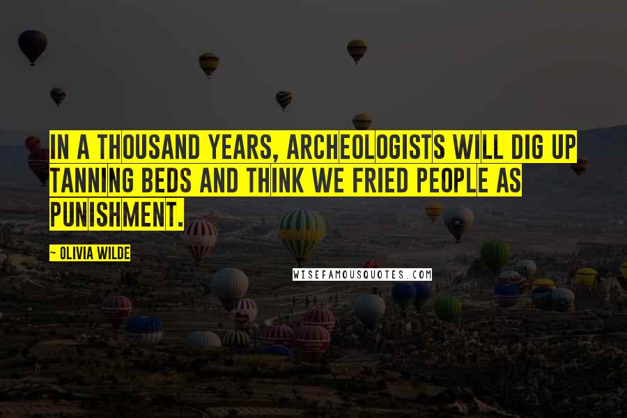 Olivia Wilde Quotes: In a thousand years, archeologists will dig up tanning beds and think we fried people as punishment.