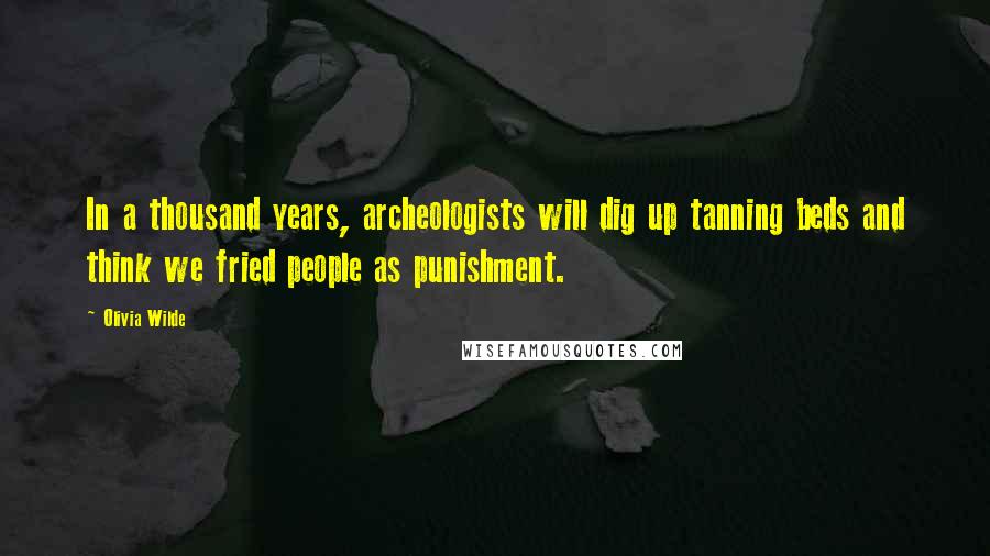 Olivia Wilde Quotes: In a thousand years, archeologists will dig up tanning beds and think we fried people as punishment.