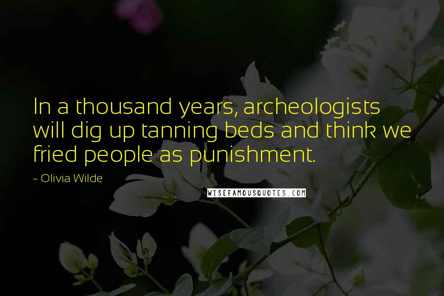 Olivia Wilde Quotes: In a thousand years, archeologists will dig up tanning beds and think we fried people as punishment.
