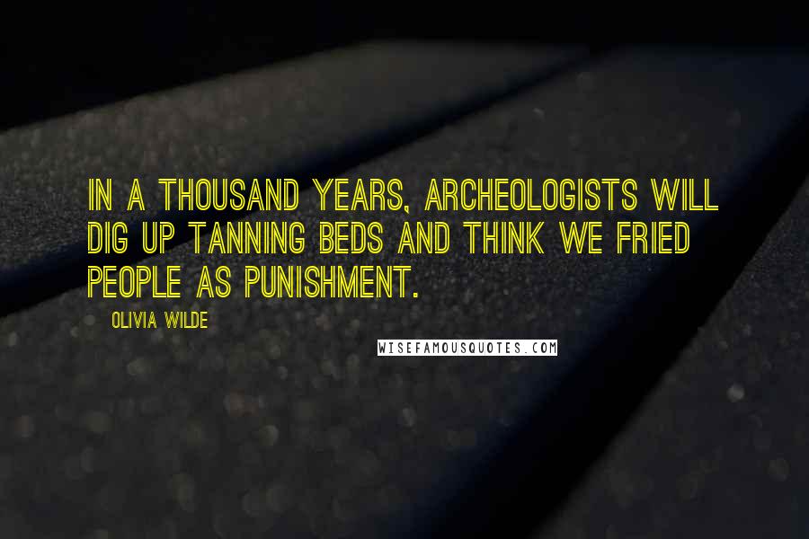 Olivia Wilde Quotes: In a thousand years, archeologists will dig up tanning beds and think we fried people as punishment.