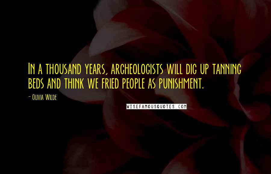 Olivia Wilde Quotes: In a thousand years, archeologists will dig up tanning beds and think we fried people as punishment.