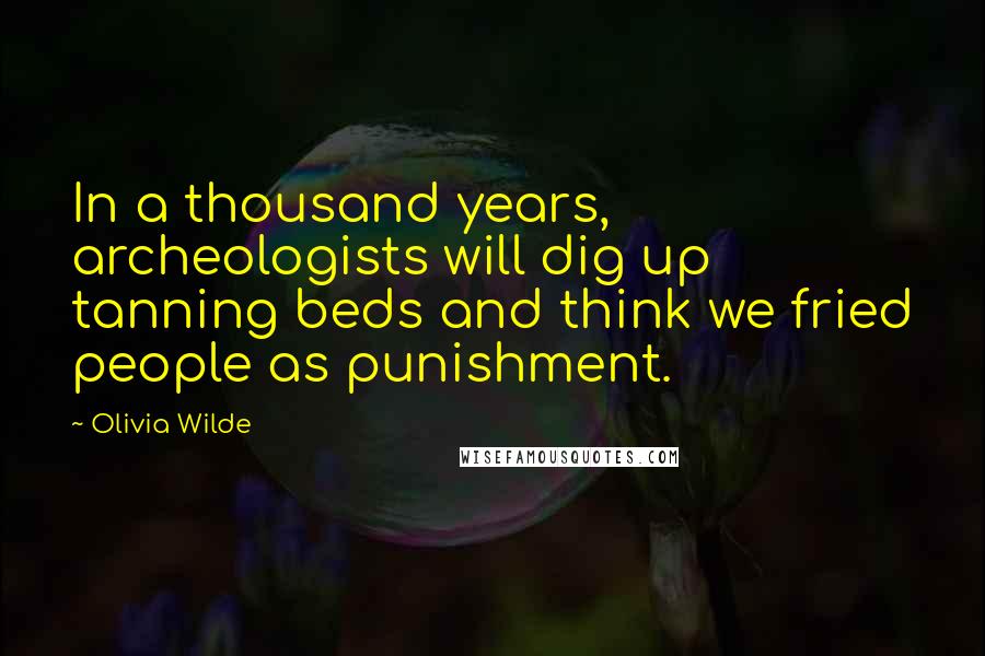 Olivia Wilde Quotes: In a thousand years, archeologists will dig up tanning beds and think we fried people as punishment.
