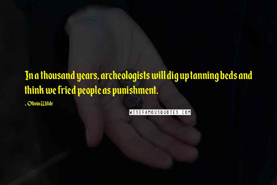 Olivia Wilde Quotes: In a thousand years, archeologists will dig up tanning beds and think we fried people as punishment.