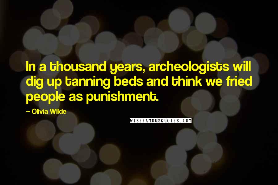 Olivia Wilde Quotes: In a thousand years, archeologists will dig up tanning beds and think we fried people as punishment.