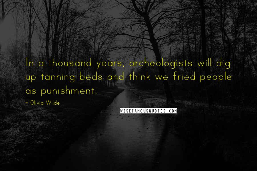 Olivia Wilde Quotes: In a thousand years, archeologists will dig up tanning beds and think we fried people as punishment.