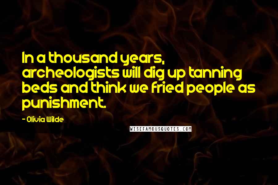 Olivia Wilde Quotes: In a thousand years, archeologists will dig up tanning beds and think we fried people as punishment.