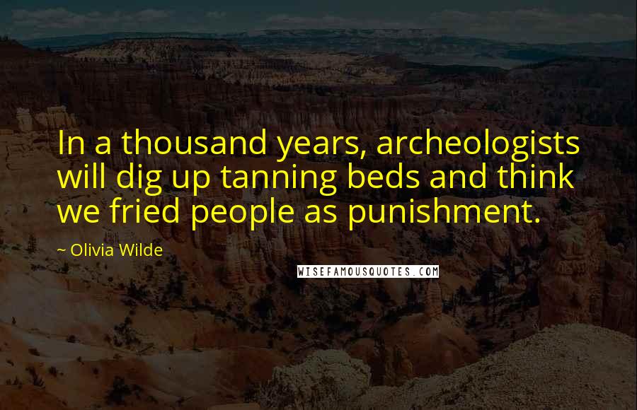 Olivia Wilde Quotes: In a thousand years, archeologists will dig up tanning beds and think we fried people as punishment.