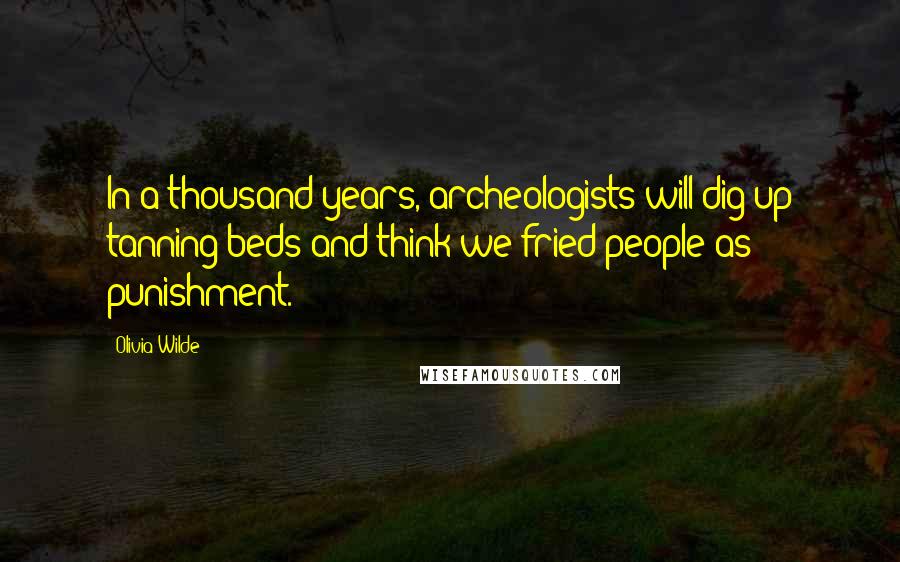 Olivia Wilde Quotes: In a thousand years, archeologists will dig up tanning beds and think we fried people as punishment.