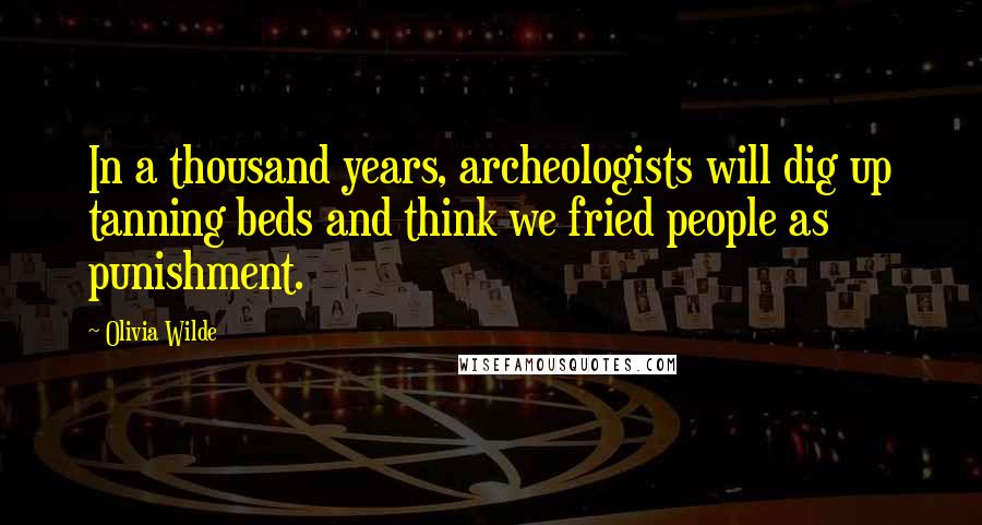 Olivia Wilde Quotes: In a thousand years, archeologists will dig up tanning beds and think we fried people as punishment.