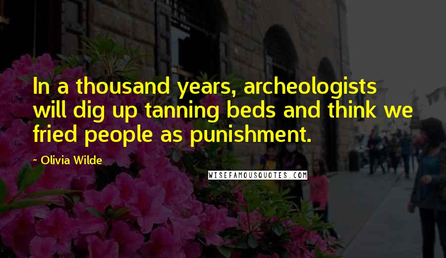 Olivia Wilde Quotes: In a thousand years, archeologists will dig up tanning beds and think we fried people as punishment.