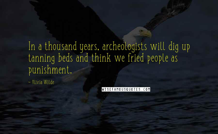 Olivia Wilde Quotes: In a thousand years, archeologists will dig up tanning beds and think we fried people as punishment.