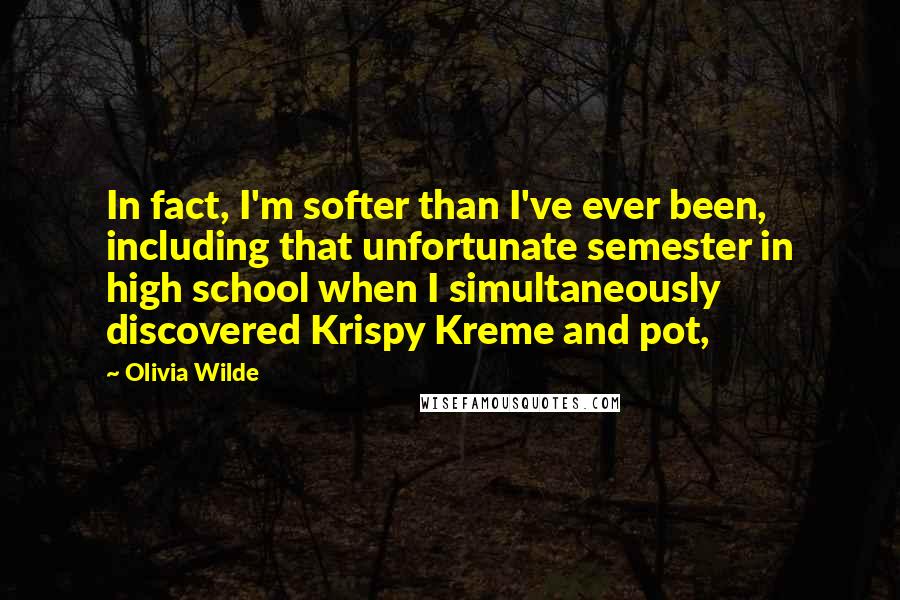 Olivia Wilde Quotes: In fact, I'm softer than I've ever been, including that unfortunate semester in high school when I simultaneously discovered Krispy Kreme and pot,