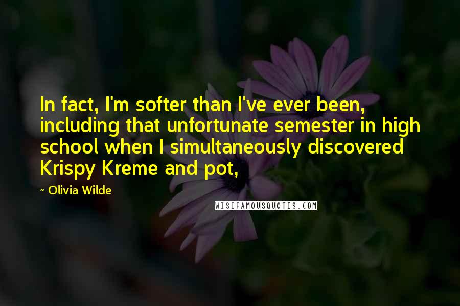 Olivia Wilde Quotes: In fact, I'm softer than I've ever been, including that unfortunate semester in high school when I simultaneously discovered Krispy Kreme and pot,