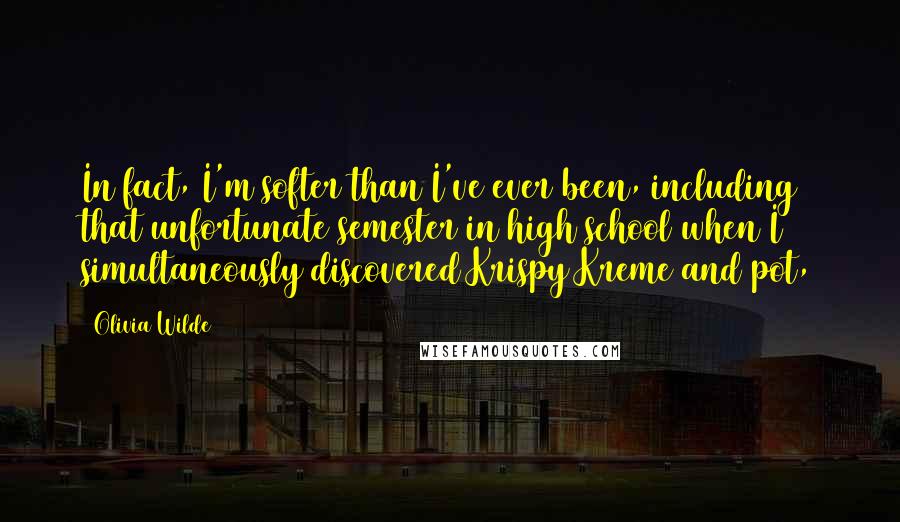 Olivia Wilde Quotes: In fact, I'm softer than I've ever been, including that unfortunate semester in high school when I simultaneously discovered Krispy Kreme and pot,