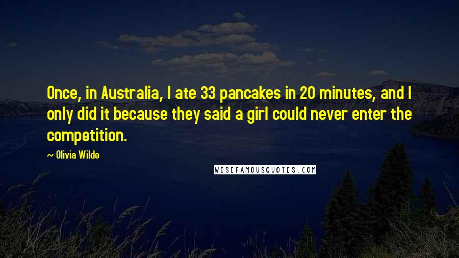 Olivia Wilde Quotes: Once, in Australia, I ate 33 pancakes in 20 minutes, and I only did it because they said a girl could never enter the competition.