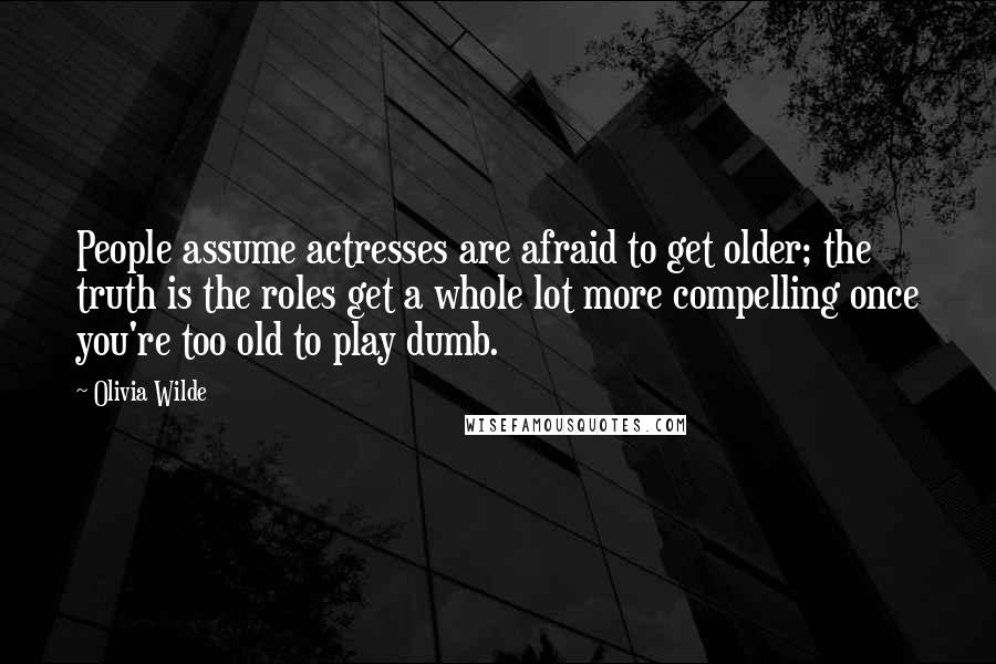 Olivia Wilde Quotes: People assume actresses are afraid to get older; the truth is the roles get a whole lot more compelling once you're too old to play dumb.