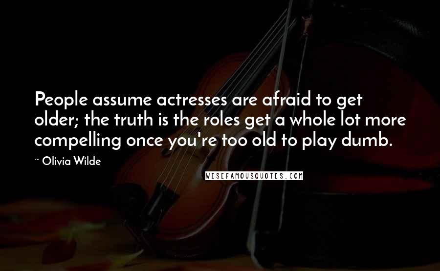 Olivia Wilde Quotes: People assume actresses are afraid to get older; the truth is the roles get a whole lot more compelling once you're too old to play dumb.