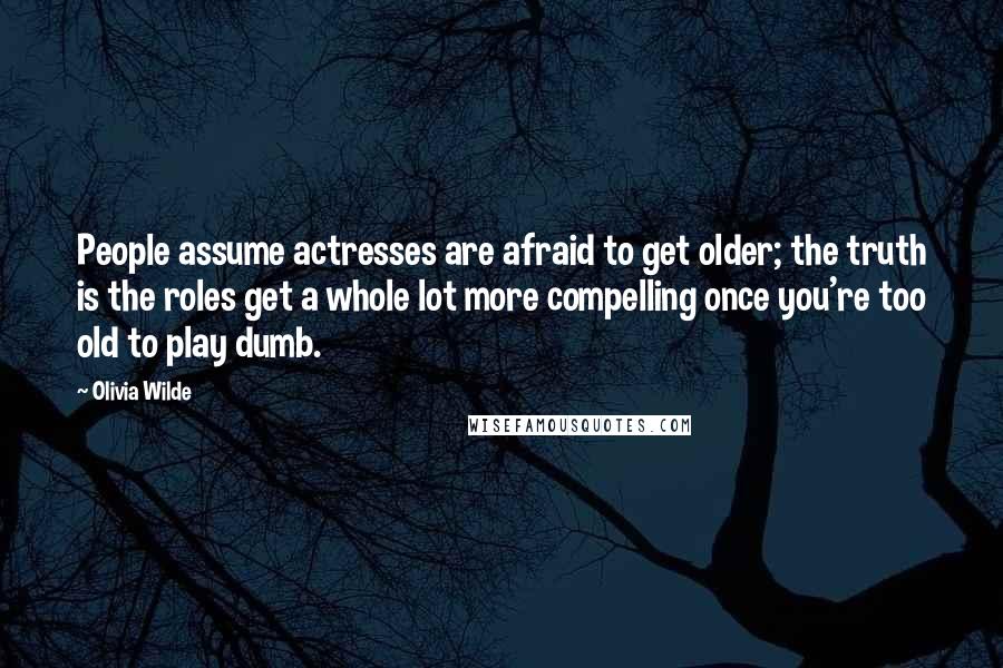 Olivia Wilde Quotes: People assume actresses are afraid to get older; the truth is the roles get a whole lot more compelling once you're too old to play dumb.