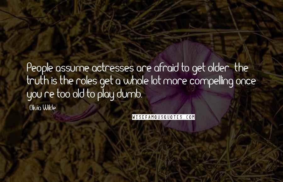 Olivia Wilde Quotes: People assume actresses are afraid to get older; the truth is the roles get a whole lot more compelling once you're too old to play dumb.