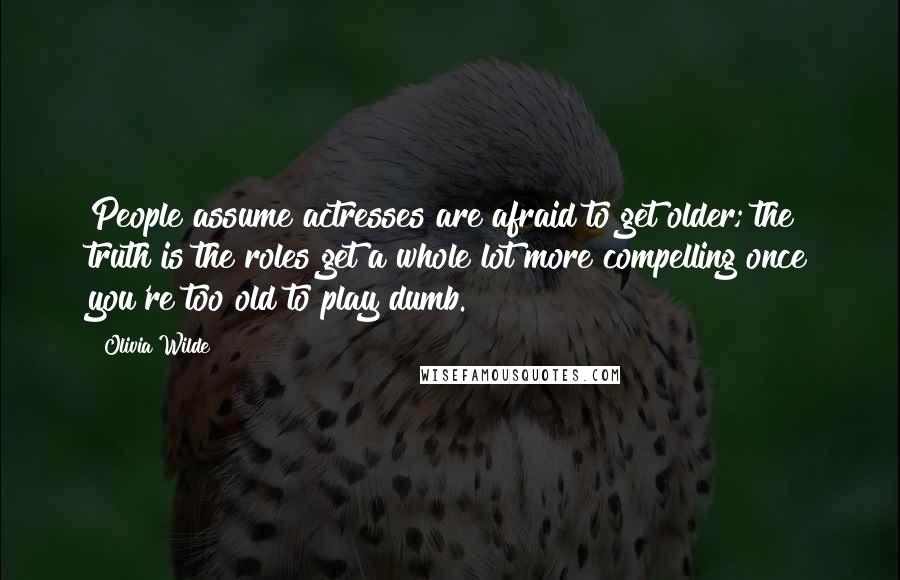 Olivia Wilde Quotes: People assume actresses are afraid to get older; the truth is the roles get a whole lot more compelling once you're too old to play dumb.