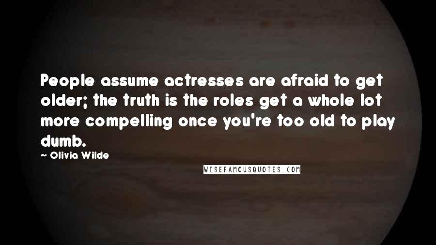 Olivia Wilde Quotes: People assume actresses are afraid to get older; the truth is the roles get a whole lot more compelling once you're too old to play dumb.