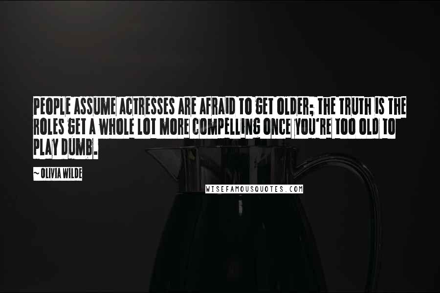 Olivia Wilde Quotes: People assume actresses are afraid to get older; the truth is the roles get a whole lot more compelling once you're too old to play dumb.