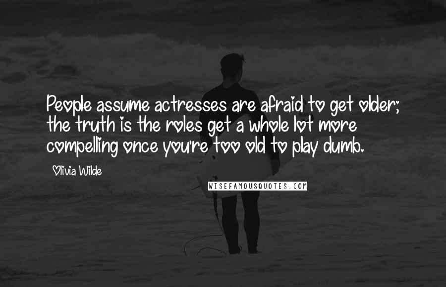 Olivia Wilde Quotes: People assume actresses are afraid to get older; the truth is the roles get a whole lot more compelling once you're too old to play dumb.