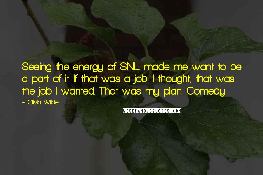 Olivia Wilde Quotes: Seeing the energy of 'SNL' made me want to be a part of it. If that was a job, I thought, that was the job I wanted. That was my plan. Comedy.