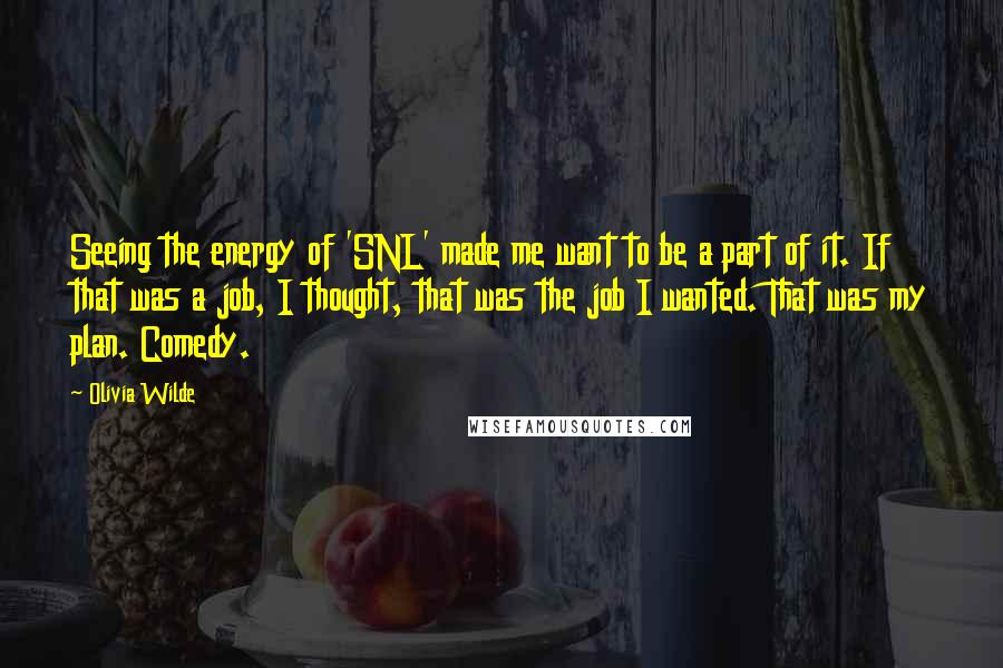 Olivia Wilde Quotes: Seeing the energy of 'SNL' made me want to be a part of it. If that was a job, I thought, that was the job I wanted. That was my plan. Comedy.