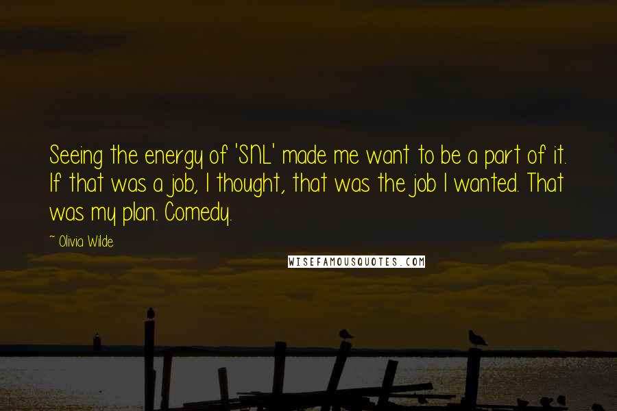 Olivia Wilde Quotes: Seeing the energy of 'SNL' made me want to be a part of it. If that was a job, I thought, that was the job I wanted. That was my plan. Comedy.