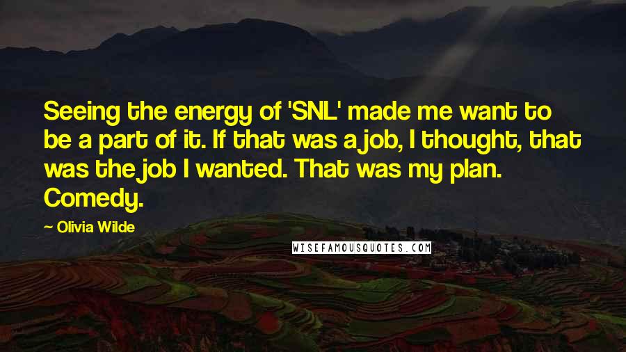 Olivia Wilde Quotes: Seeing the energy of 'SNL' made me want to be a part of it. If that was a job, I thought, that was the job I wanted. That was my plan. Comedy.