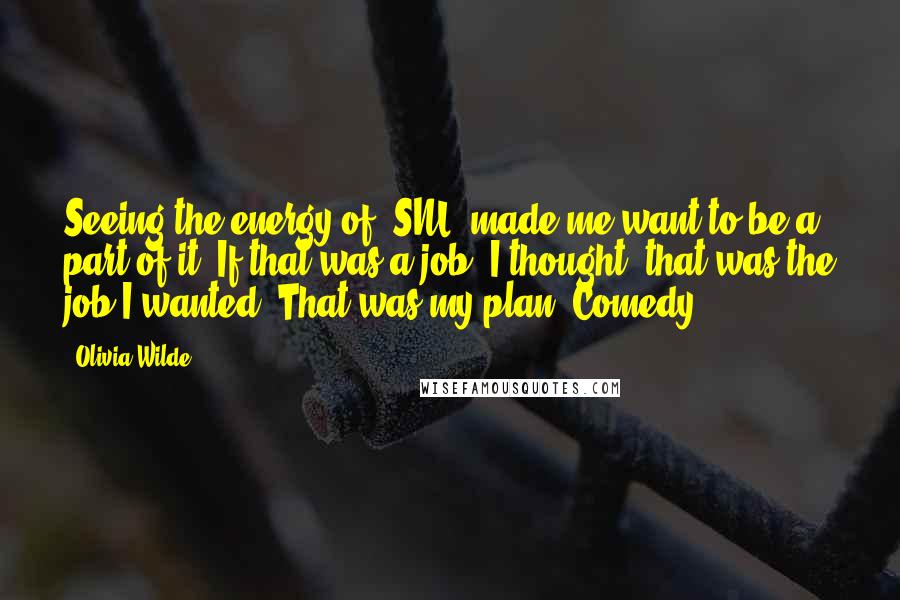 Olivia Wilde Quotes: Seeing the energy of 'SNL' made me want to be a part of it. If that was a job, I thought, that was the job I wanted. That was my plan. Comedy.