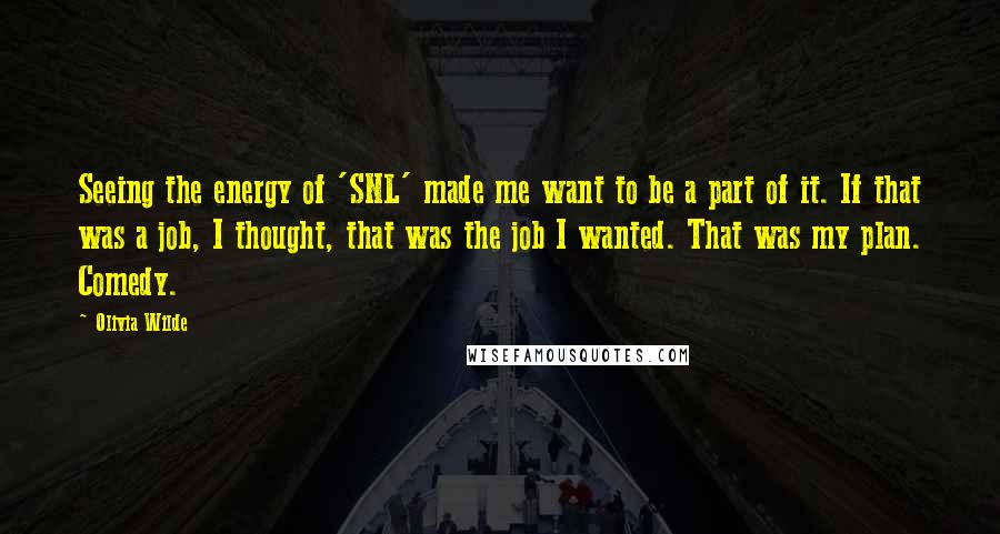 Olivia Wilde Quotes: Seeing the energy of 'SNL' made me want to be a part of it. If that was a job, I thought, that was the job I wanted. That was my plan. Comedy.
