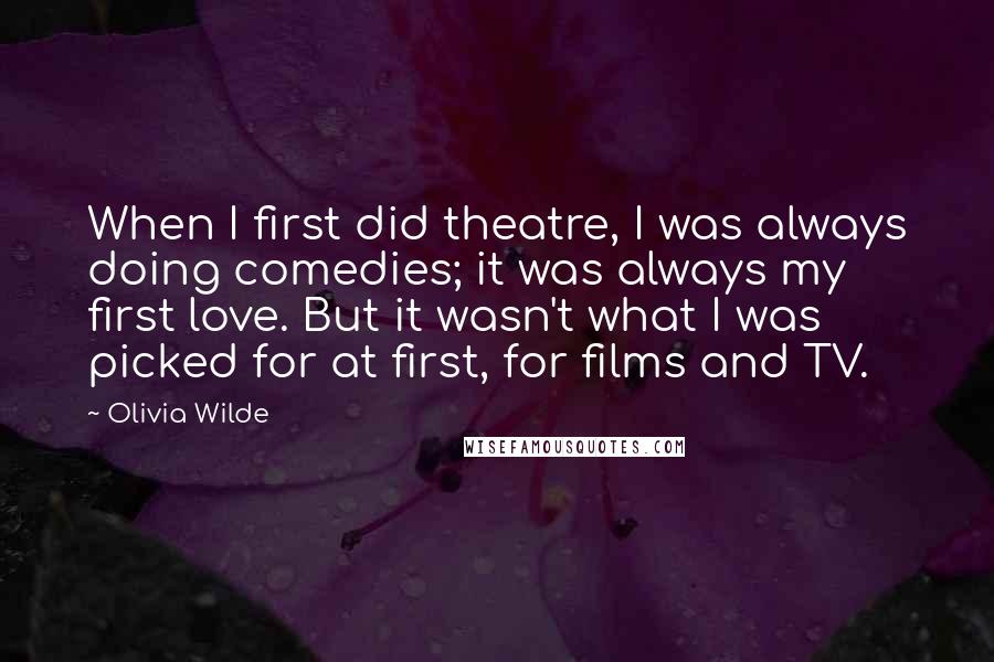 Olivia Wilde Quotes: When I first did theatre, I was always doing comedies; it was always my first love. But it wasn't what I was picked for at first, for films and TV.