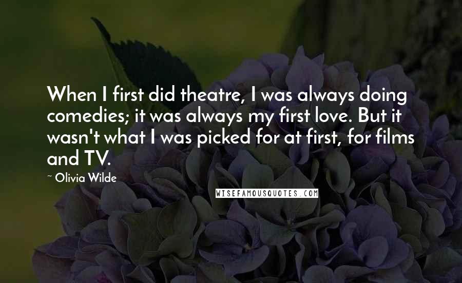Olivia Wilde Quotes: When I first did theatre, I was always doing comedies; it was always my first love. But it wasn't what I was picked for at first, for films and TV.