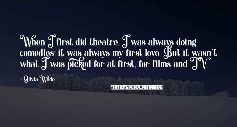 Olivia Wilde Quotes: When I first did theatre, I was always doing comedies; it was always my first love. But it wasn't what I was picked for at first, for films and TV.