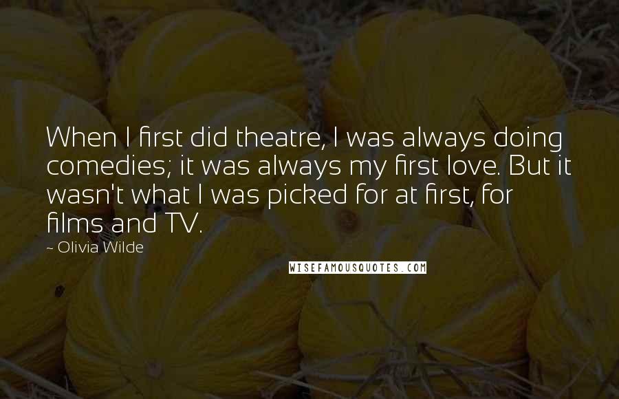 Olivia Wilde Quotes: When I first did theatre, I was always doing comedies; it was always my first love. But it wasn't what I was picked for at first, for films and TV.