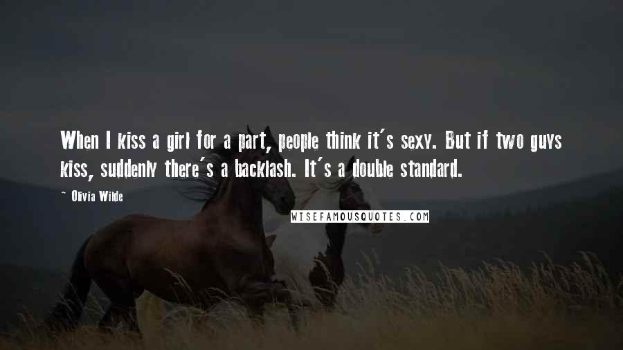 Olivia Wilde Quotes: When I kiss a girl for a part, people think it's sexy. But if two guys kiss, suddenly there's a backlash. It's a double standard.