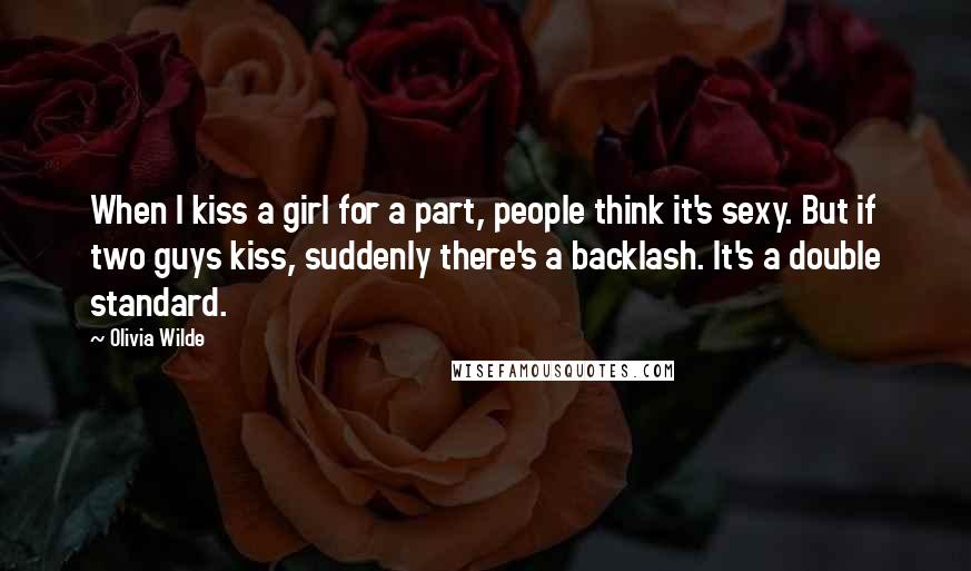 Olivia Wilde Quotes: When I kiss a girl for a part, people think it's sexy. But if two guys kiss, suddenly there's a backlash. It's a double standard.