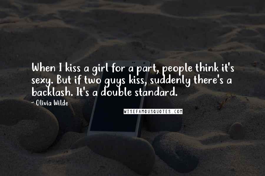 Olivia Wilde Quotes: When I kiss a girl for a part, people think it's sexy. But if two guys kiss, suddenly there's a backlash. It's a double standard.