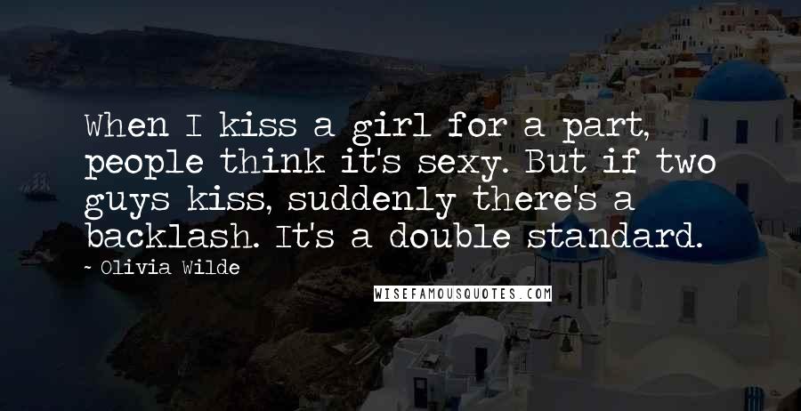 Olivia Wilde Quotes: When I kiss a girl for a part, people think it's sexy. But if two guys kiss, suddenly there's a backlash. It's a double standard.