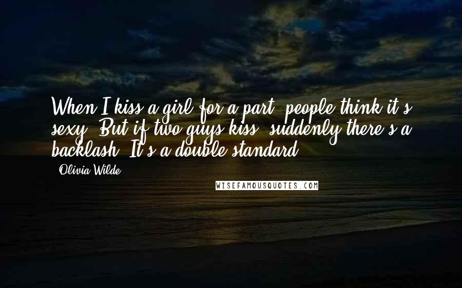 Olivia Wilde Quotes: When I kiss a girl for a part, people think it's sexy. But if two guys kiss, suddenly there's a backlash. It's a double standard.