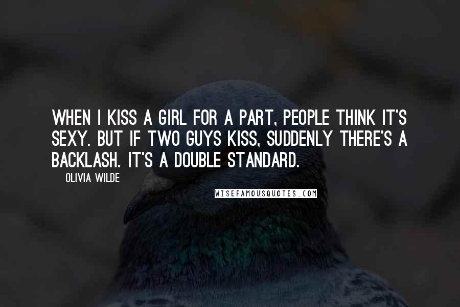 Olivia Wilde Quotes: When I kiss a girl for a part, people think it's sexy. But if two guys kiss, suddenly there's a backlash. It's a double standard.