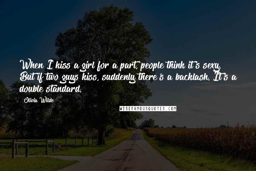 Olivia Wilde Quotes: When I kiss a girl for a part, people think it's sexy. But if two guys kiss, suddenly there's a backlash. It's a double standard.