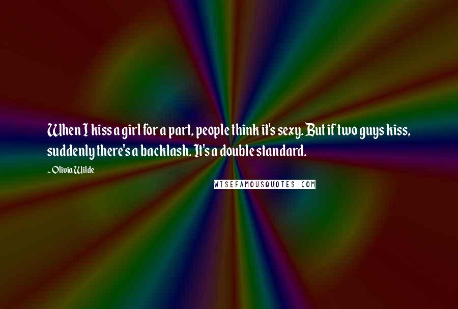 Olivia Wilde Quotes: When I kiss a girl for a part, people think it's sexy. But if two guys kiss, suddenly there's a backlash. It's a double standard.
