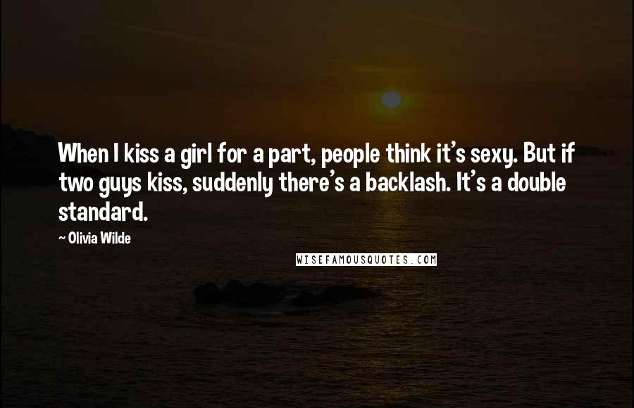 Olivia Wilde Quotes: When I kiss a girl for a part, people think it's sexy. But if two guys kiss, suddenly there's a backlash. It's a double standard.